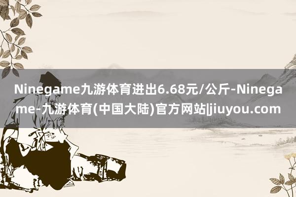 Ninegame九游体育进出6.68元/公斤-Ninegame-九游体育(中国大陆)官方网站|jiuyou.com