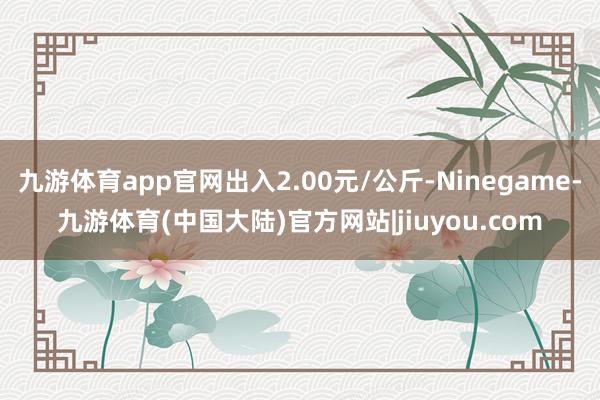 九游体育app官网出入2.00元/公斤-Ninegame-九游体育(中国大陆)官方网站|jiuyou.com