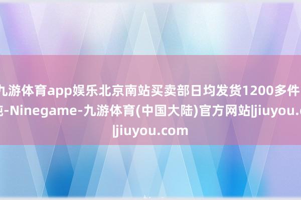 九游体育app娱乐北京南站买卖部日均发货1200多件、22吨-Ninegame-九游体育(中国大陆)官方网站|jiuyou.com