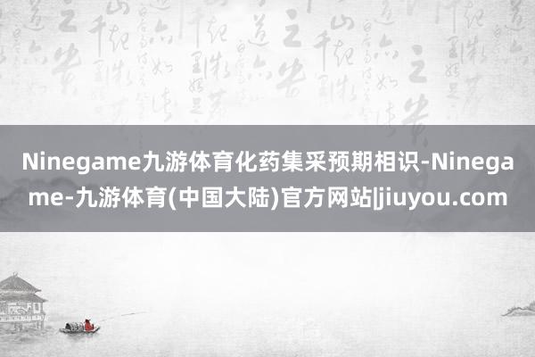 Ninegame九游体育　　化药集采预期相识-Ninegame-九游体育(中国大陆)官方网站|jiuyou.com