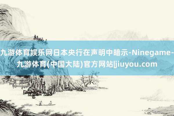 九游体育娱乐网日本央行在声明中暗示-Ninegame-九游体育(中国大陆)官方网站|jiuyou.com