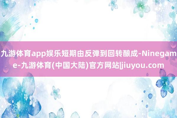 九游体育app娱乐短期由反弹到回转酿成-Ninegame-九游体育(中国大陆)官方网站|jiuyou.com