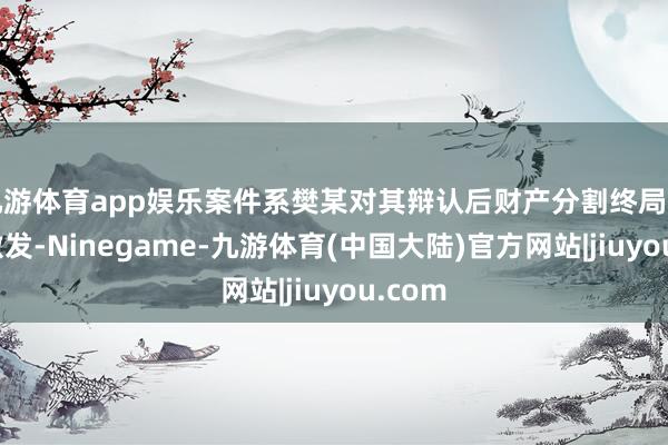 九游体育app娱乐案件系樊某对其辩认后财产分割终局不悦而激发-Ninegame-九游体育(中国大陆)官方网站|jiuyou.com