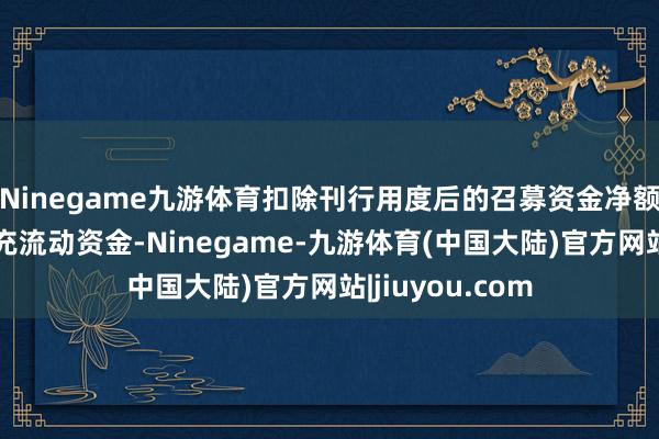 Ninegame九游体育扣除刊行用度后的召募资金净额将沿途用于补充流动资金-Ninegame-九游体育(中国大陆)官方网站|jiuyou.com