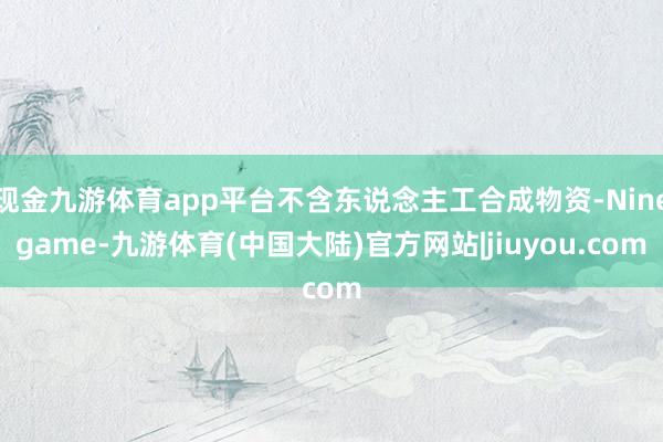 现金九游体育app平台不含东说念主工合成物资-Ninegame-九游体育(中国大陆)官方网站|jiuyou.com