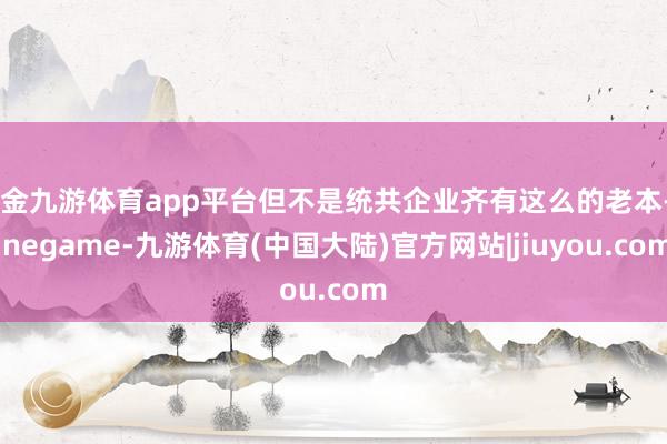 现金九游体育app平台但不是统共企业齐有这么的老本-Ninegame-九游体育(中国大陆)官方网站|jiuyou.com