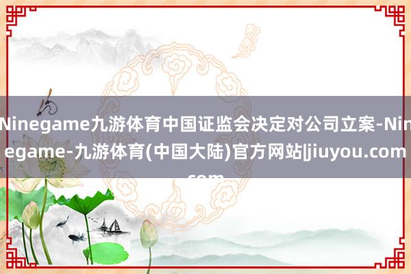 Ninegame九游体育中国证监会决定对公司立案-Ninegame-九游体育(中国大陆)官方网站|jiuyou.com