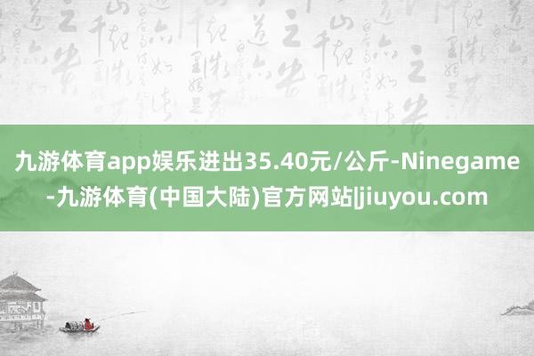 九游体育app娱乐进出35.40元/公斤-Ninegame-九游体育(中国大陆)官方网站|jiuyou.com