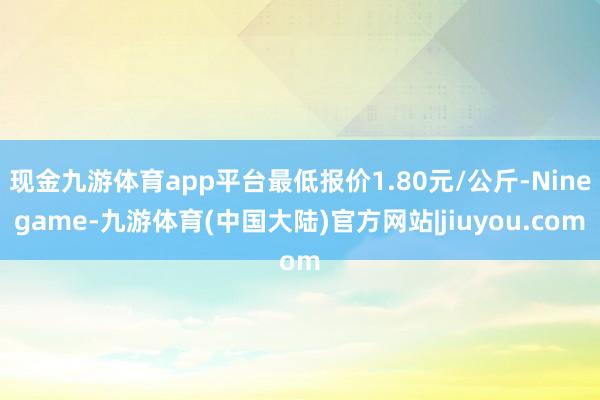 现金九游体育app平台最低报价1.80元/公斤-Ninegame-九游体育(中国大陆)官方网站|jiuyou.com