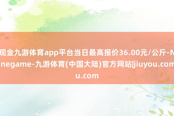 现金九游体育app平台当日最高报价36.00元/公斤-Ninegame-九游体育(中国大陆)官方网站|jiuyou.com