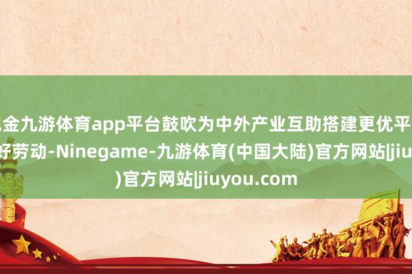 现金九游体育app平台鼓吹为中外产业互助搭建更优平台、提供更好劳动-Ninegame-九游体育(中国大陆)官方网站|jiuyou.com