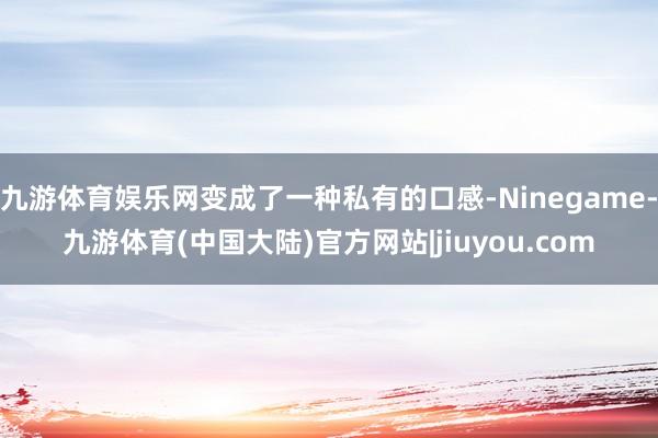 九游体育娱乐网变成了一种私有的口感-Ninegame-九游体育(中国大陆)官方网站|jiuyou.com