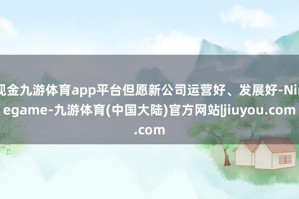 现金九游体育app平台但愿新公司运营好、发展好-Ninegame-九游体育(中国大陆)官方网站|jiuyou.com