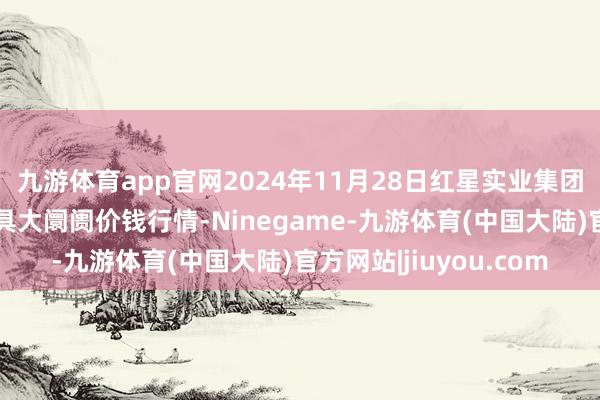 九游体育app官网2024年11月28日红星实业集团有限公司红星农副家具大阛阓价钱行情-Ninegame-九游体育(中国大陆)官方网站|jiuyou.com