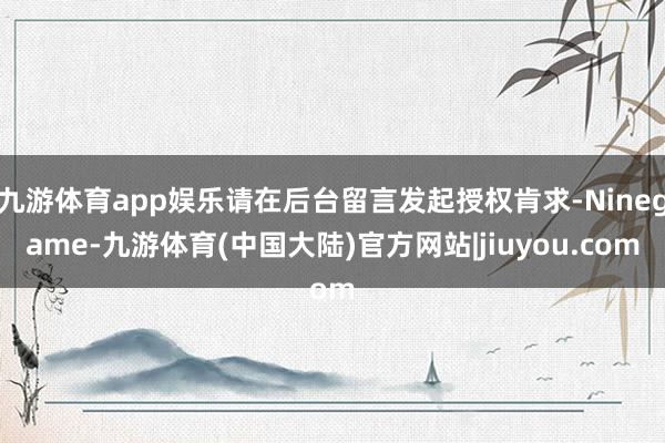 九游体育app娱乐请在后台留言发起授权肯求-Ninegame-九游体育(中国大陆)官方网站|jiuyou.com