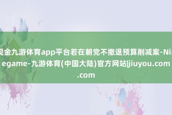 现金九游体育app平台若在朝党不撤退预算削减案-Ninegame-九游体育(中国大陆)官方网站|jiuyou.com