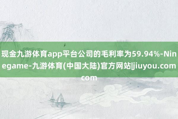 现金九游体育app平台公司的毛利率为59.94%-Ninegame-九游体育(中国大陆)官方网站|jiuyou.com