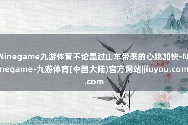 Ninegame九游体育不论是过山车带来的心跳加快-Ninegame-九游体育(中国大陆)官方网站|jiuyou.com