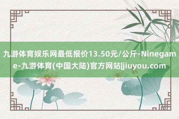 九游体育娱乐网最低报价13.50元/公斤-Ninegame-九游体育(中国大陆)官方网站|jiuyou.com