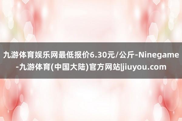 九游体育娱乐网最低报价6.30元/公斤-Ninegame-九游体育(中国大陆)官方网站|jiuyou.com