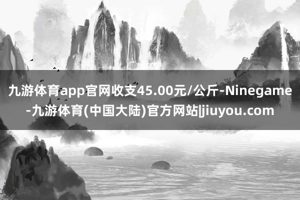 九游体育app官网收支45.00元/公斤-Ninegame-九游体育(中国大陆)官方网站|jiuyou.com