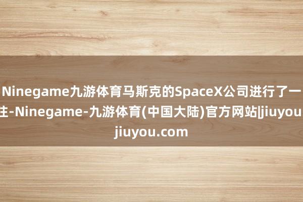 Ninegame九游体育马斯克的SpaceX公司进行了一笔来往-Ninegame-九游体育(中国大陆)官方网站|jiuyou.com