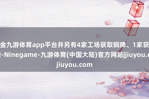 现金九游体育app平台并另有4家工场获取铜牌、1家获取金牌-Ninegame-九游体育(中国大陆)官方网站|jiuyou.com