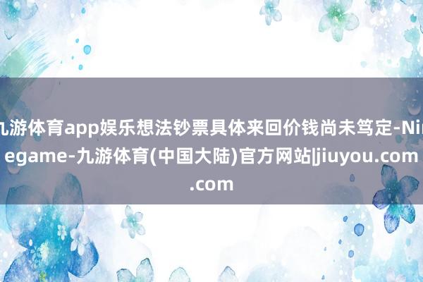 九游体育app娱乐想法钞票具体来回价钱尚未笃定-Ninegame-九游体育(中国大陆)官方网站|jiuyou.com