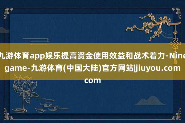 九游体育app娱乐提高资金使用效益和战术着力-Ninegame-九游体育(中国大陆)官方网站|jiuyou.com