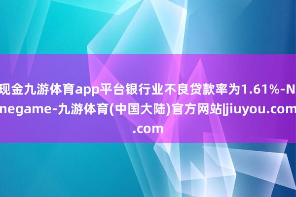 现金九游体育app平台银行业不良贷款率为1.61%-Ninegame-九游体育(中国大陆)官方网站|jiuyou.com