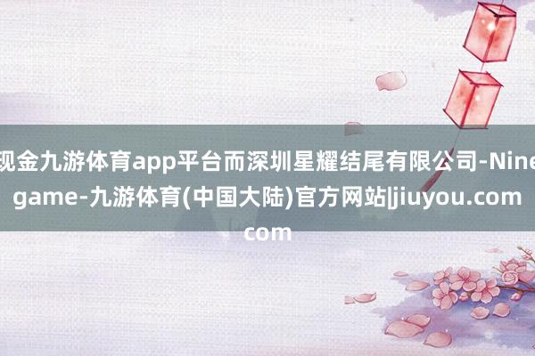 现金九游体育app平台而深圳星耀结尾有限公司-Ninegame-九游体育(中国大陆)官方网站|jiuyou.com