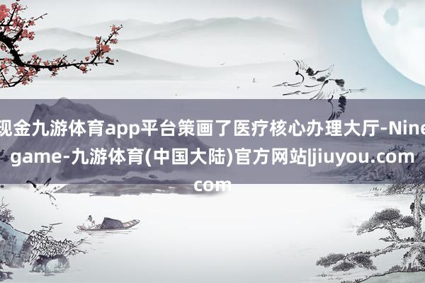 现金九游体育app平台策画了医疗核心办理大厅-Ninegame-九游体育(中国大陆)官方网站|jiuyou.com