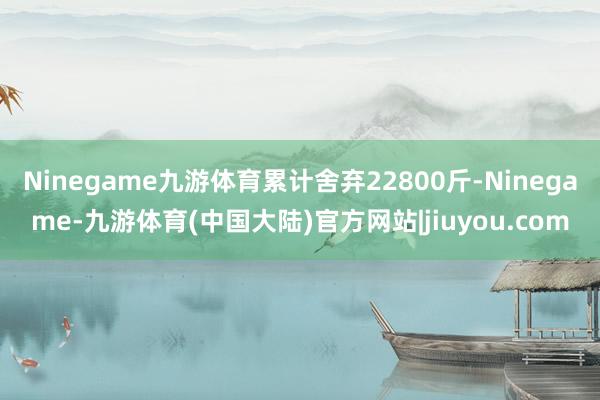 Ninegame九游体育累计舍弃22800斤-Ninegame-九游体育(中国大陆)官方网站|jiuyou.com