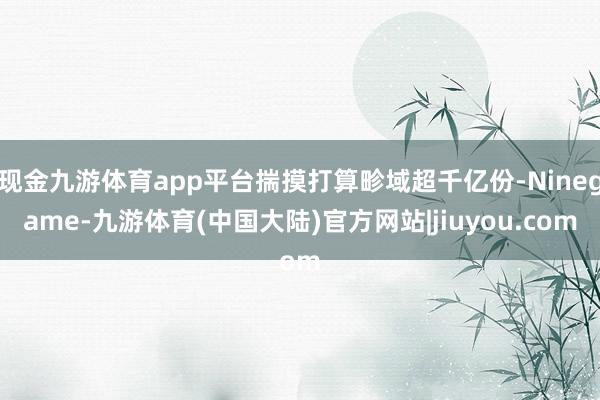 现金九游体育app平台揣摸打算畛域超千亿份-Ninegame-九游体育(中国大陆)官方网站|jiuyou.com