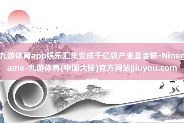 九游体育app娱乐汇集变成千亿级产业基金群-Ninegame-九游体育(中国大陆)官方网站|jiuyou.com