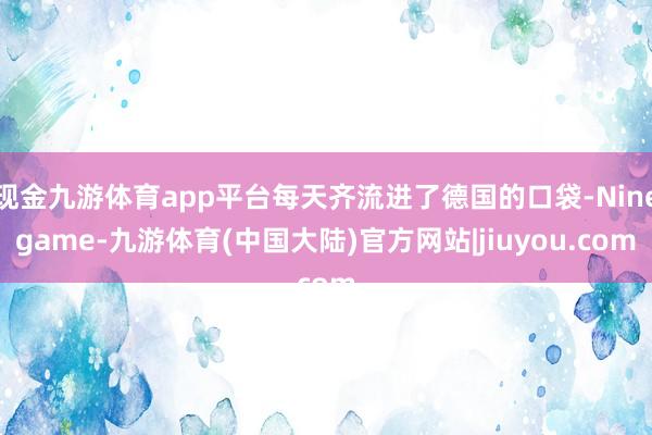 现金九游体育app平台每天齐流进了德国的口袋-Ninegame-九游体育(中国大陆)官方网站|jiuyou.com