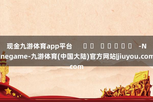 现金九游体育app平台      		  					  -Ninegame-九游体育(中国大陆)官方网站|jiuyou.com