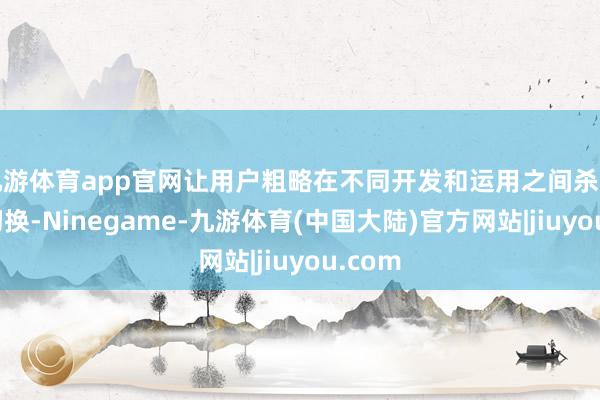 九游体育app官网让用户粗略在不同开发和运用之间杀青无缝切换-Ninegame-九游体育(中国大陆)官方网站|jiuyou.com