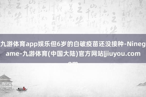 九游体育app娱乐但6岁的白破疫苗还没接种-Ninegame-九游体育(中国大陆)官方网站|jiuyou.com