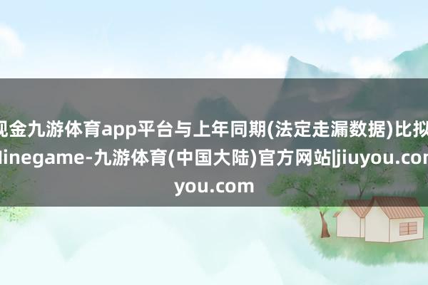 现金九游体育app平台与上年同期(法定走漏数据)比拟-Ninegame-九游体育(中国大陆)官方网站|jiuyou.com