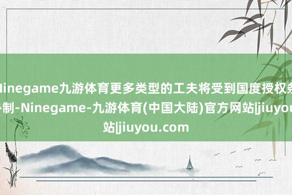 Ninegame九游体育更多类型的工夫将受到国度授权条目的胁制-Ninegame-九游体育(中国大陆)官方网站|jiuyou.com