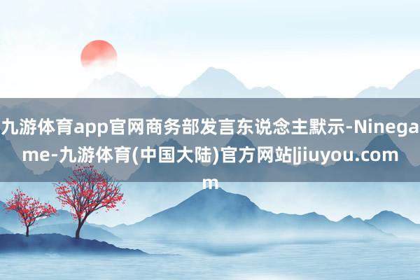 九游体育app官网商务部发言东说念主默示-Ninegame-九游体育(中国大陆)官方网站|jiuyou.com