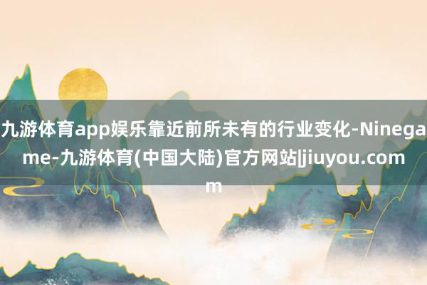 九游体育app娱乐靠近前所未有的行业变化-Ninegame-九游体育(中国大陆)官方网站|jiuyou.com