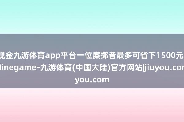 现金九游体育app平台一位糜掷者最多可省下1500元-Ninegame-九游体育(中国大陆)官方网站|jiuyou.com