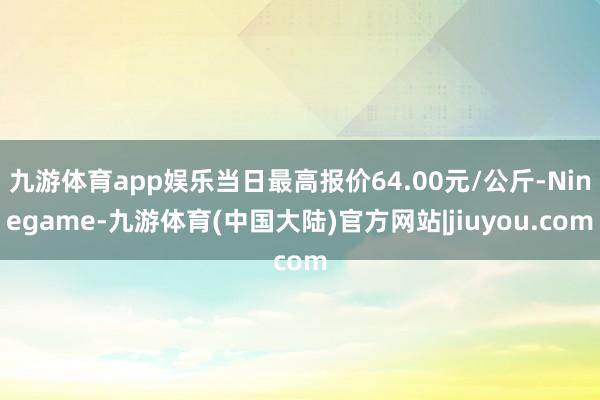 九游体育app娱乐当日最高报价64.00元/公斤-Ninegame-九游体育(中国大陆)官方网站|jiuyou.com