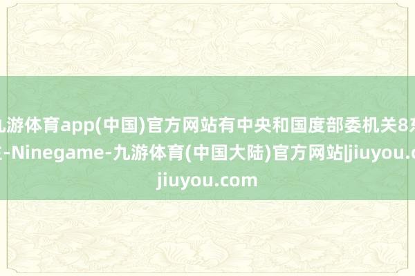 九游体育app(中国)官方网站有中央和国度部委机关8东谈主-Ninegame-九游体育(中国大陆)官方网站|jiuyou.com