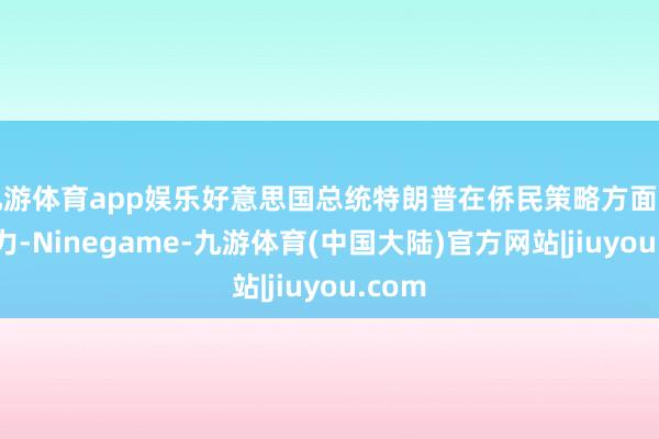 九游体育app娱乐好意思国总统特朗普在侨民策略方面常常发力-Ninegame-九游体育(中国大陆)官方网站|jiuyou.com