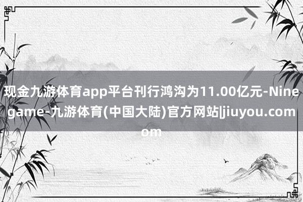 现金九游体育app平台刊行鸿沟为11.00亿元-Ninegame-九游体育(中国大陆)官方网站|jiuyou.com