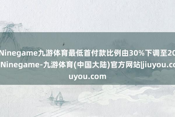 Ninegame九游体育最低首付款比例由30%下调至20%-Ninegame-九游体育(中国大陆)官方网站|jiuyou.com